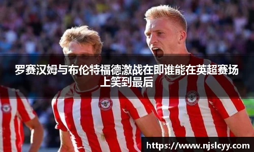 罗赛汉姆与布伦特福德激战在即谁能在英超赛场上笑到最后