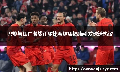 巴黎与拜仁激战正酣比赛结果揭晓引发球迷热议